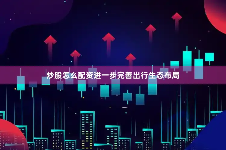 炒股怎么配资进一步完善出行生态布局