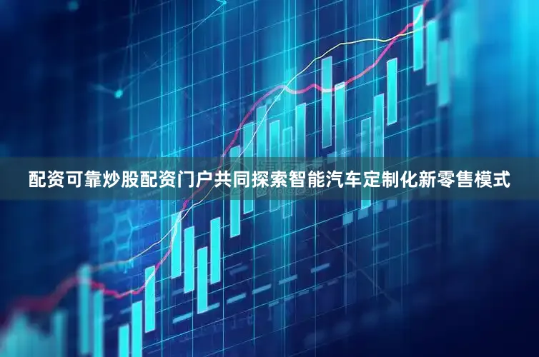 配资可靠炒股配资门户共同探索智能汽车定制化新零售模式