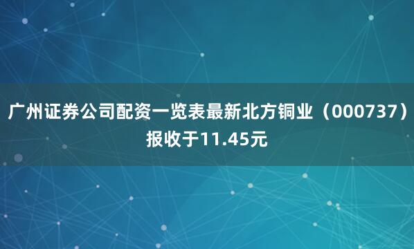 广州证券公司配资一览表最新北方铜业（000737）报收于11.45元