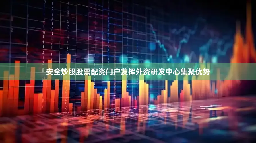安全炒股股票配资门户发挥外资研发中心集聚优势