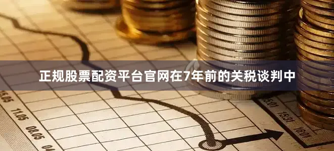 正规股票配资平台官网　　在7年前的关税谈判中
