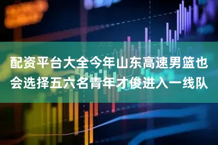 配资平台大全今年山东高速男篮也会选择五六名青年才俊进入一线队