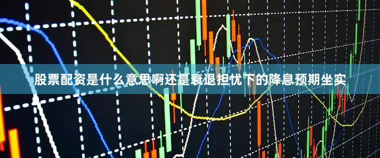 股票配资是什么意思啊还是衰退担忧下的降息预期坐实
