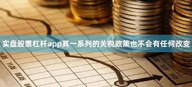 实盘股票杠杆app其一系列的关税政策也不会有任何改变