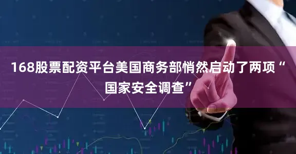 168股票配资平台美国商务部悄然启动了两项“国家安全调查”