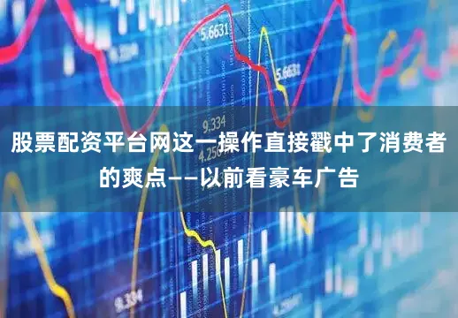 股票配资平台网这一操作直接戳中了消费者的爽点——以前看豪车广告