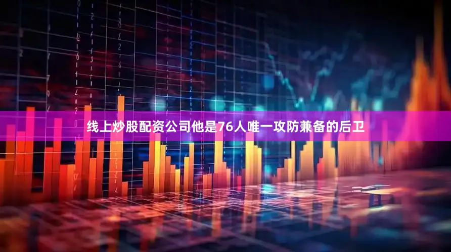 线上炒股配资公司他是76人唯一攻防兼备的后卫
